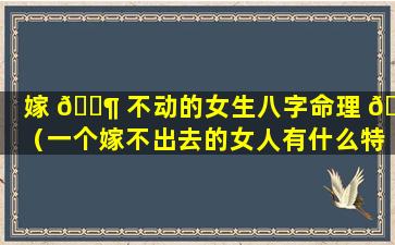 嫁 🐶 不动的女生八字命理 🌿 （一个嫁不出去的女人有什么特征）